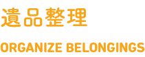 遺品整理　ORGANIZE BELONGINGS