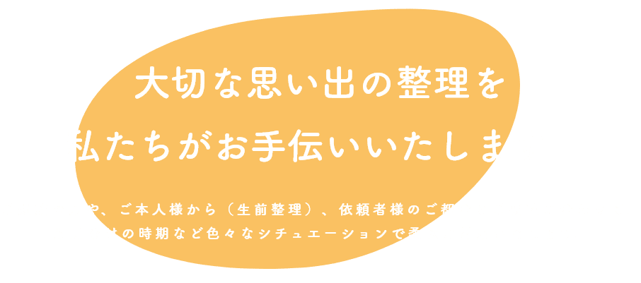 大切な思い出の整理を 私たちがお手伝いいたします。 ご遺族の方や、ご本人様から（生前整理）、依頼者様のご都合とご要望に合わせて、 形見分けの時期など色々なシチュエーションで柔軟に対応いたします。